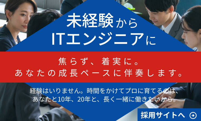 未経験からITエンジニアに
焦らず、着実に。あなたの成長ペースに伴奏します。
経験はいりません。時間をかけてプロに育てるのは、あなたと10年、20年と、長く一緒に働きたいから。
採用サイトへ