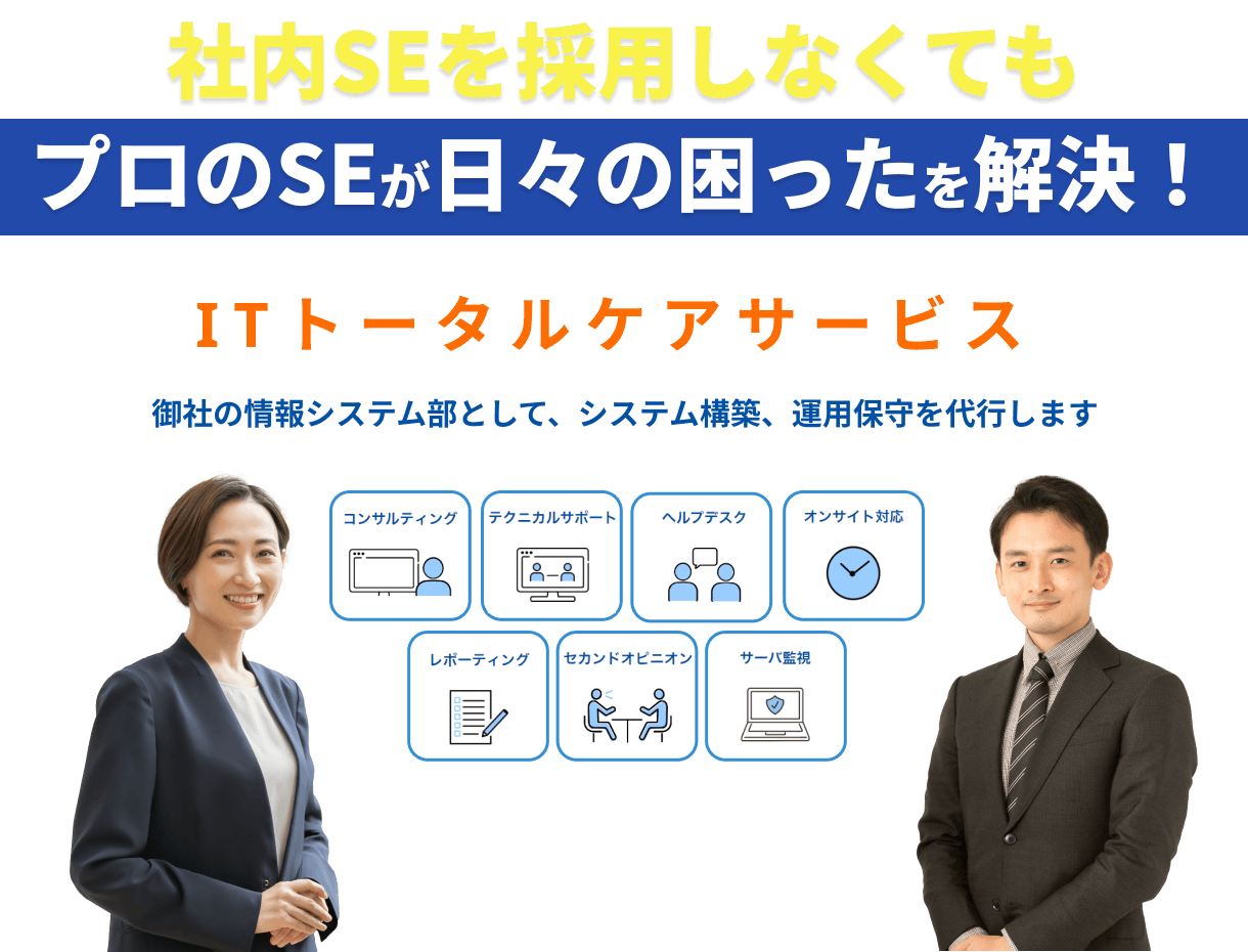 社内SEを採用しなくても
                            プロのSEが日々の困ったを解決！
                            ITトータルケアサービス
                            御社の情報システム部として、システム構築、運用保守を代行します
                            コンサルティング、テクニカルサポート、ヘルプデスク、オンサイト対応、レポーティング、セカンドオピニオン、サーバ監視