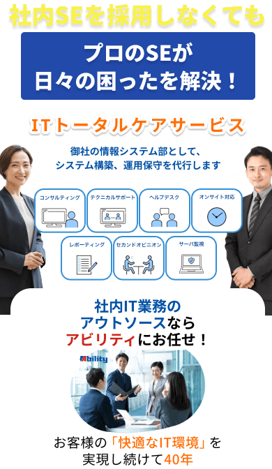 社内SEを採用しなくても
                            プロのSEが日々の困ったを解決！
                            ITトータルケアサービス
                            御社の情報システム部として、システム構築、運用保守を代行します
                            コンサルティング、テクニカルサポート、ヘルプデスク、オンサイト対応、レポーティング、セカンドオピニオン、サーバ監視
                            社内IT業務のアウトソースなら
                            アビリティにお任せ！お客様の「快適なIT環境」を実現し続けて40年