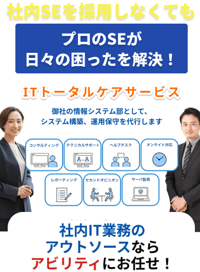社内SEを採用しなくても
                            プロのSEが日々の困ったを解決！
                            ITトータルケアサービス
                            御社の情報システム部として、システム構築、運用保守を代行します
                            コンサルティング、テクニカルサポート、ヘルプデスク、オンサイト対応、レポーティング、セカンドオピニオン、サーバ監視
                            社内IT業務のアウトソースなら
                            アビリティにお任せ！